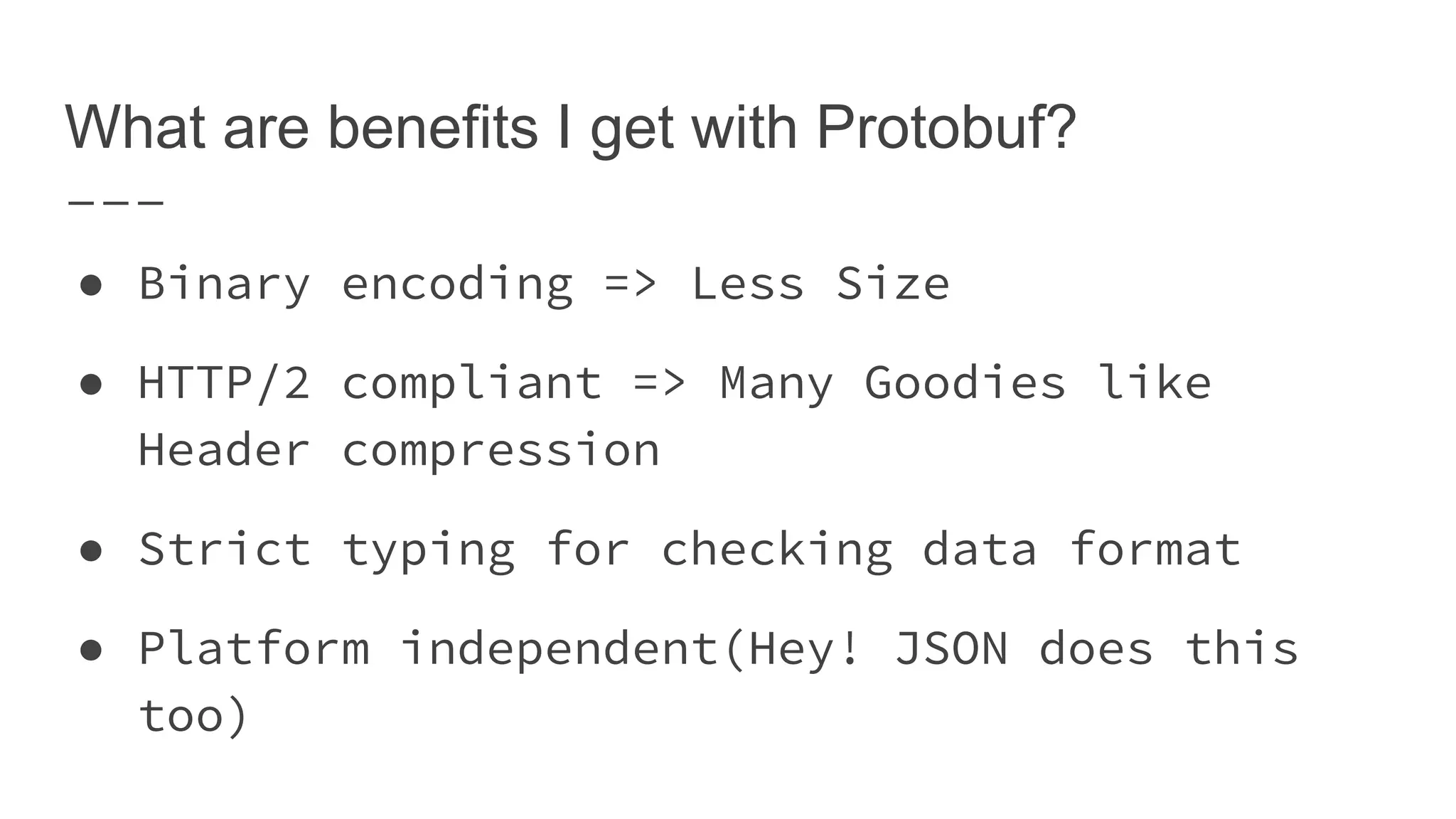 What are benefits I get with Protobuf? ● Binary encoding => Less Size ● HTTP/2 compliant => Many Goodies like Header compression ● Strict typing for checking data format ● Platform independent(Hey! JSON does this too) 