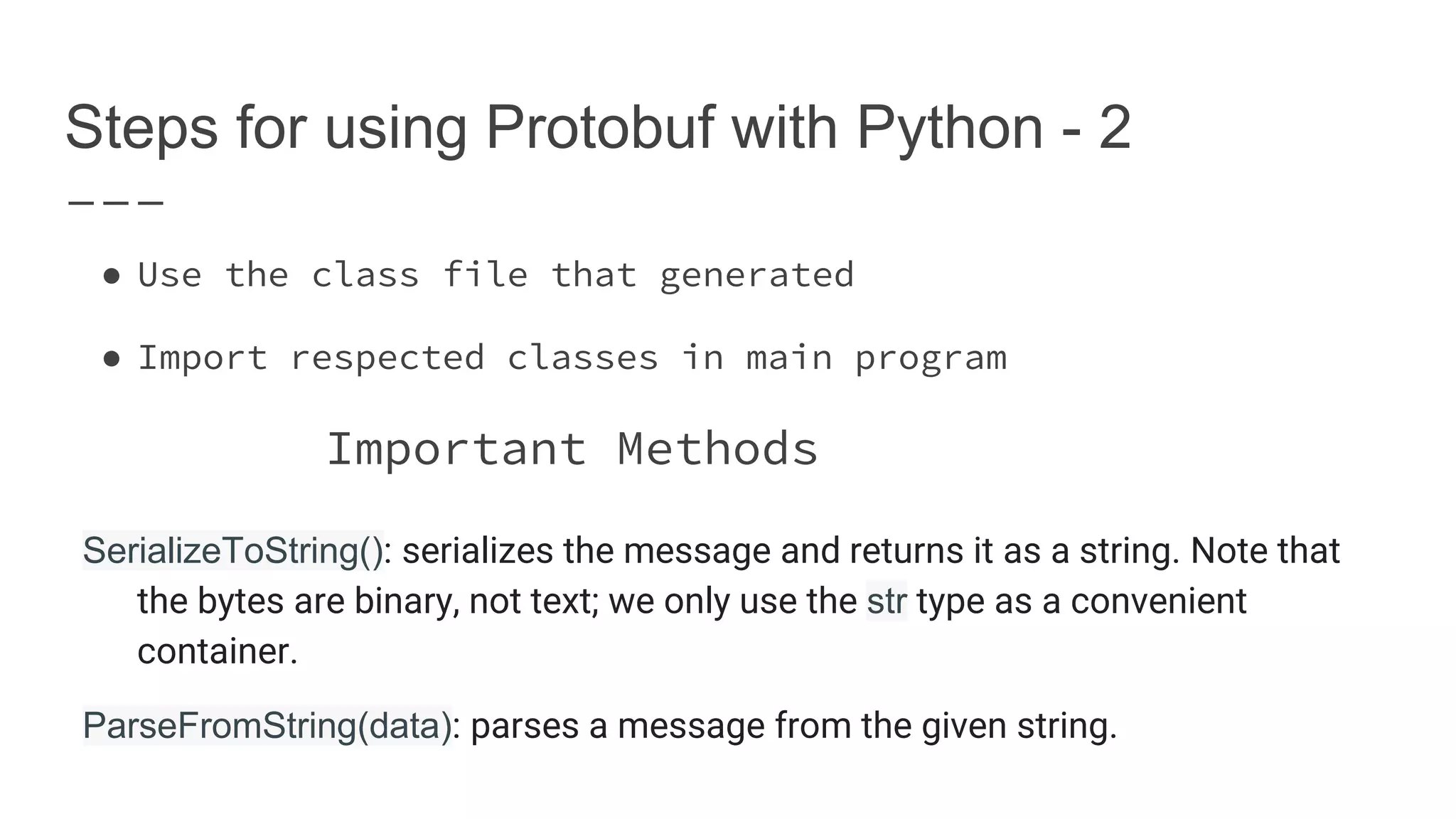 Steps for using Protobuf with Python - 2 ● Use the class file that generated ● Import respected classes in main program Important Methods SerializeToString(): serializes the message and returns it as a string. Note that the bytes are binary, not text; we only use the str type as a convenient container. ParseFromString(data): parses a message from the given string. 