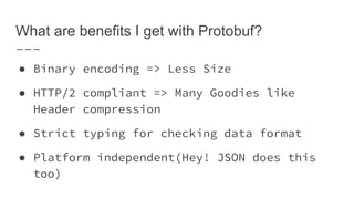 What are benefits I get with Protobuf?
● Binary encoding => Less Size
● HTTP/2 compliant => Many Goodies like
Header compression
● Strict typing for checking data format
● Platform independent(Hey! JSON does this
too)
 