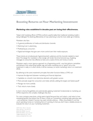 M A R K E T I N G         A S S O C I A T E S




    Boosting Returns on Your Marketing Investment

    Marketing rules established in decades past are losing their effectiveness.


    Today’s chief marketing officers (CMOs) confront a painful reality: their traditional marketing model is
    being challenged.The declining effectiveness of mass advertising is only the most visible sign of distress.

    Marketers also face:
    •	A	general	proliferation	of	media	and	distribution	channels
    •	Declining	trust	in	advertising
    •	Multitasking	by	consumers
    •	Digital	technologies	that	give	users	more	control	over	their	media	exposure.

    These trends are simultaneously fragmenting both audiences and the channels needed to reach
    them. The danger for marketers is that change will render the time-honored way of getting
    messages to consumers less effective at best, and a waste of time and money at worst.

    Marketers need a more rigorous approach to a fragmenting world - one that jettisons mentalities
    and behavior from advertising’s golden age and treats marketing not as “spend” but as the
    investment it really is. In other words, it will be necessary to boost marketing’s return on investment
    (ROI).

    By adhering to the same investment principles that other functions follow, a CMO can:
    •	Improve	the	alignment	between	marketing	and	financial	objectives
    •	Capitalize	on	a	brand’s	most	distinctive	elements	with	greater	success
    •	More	precisely	target	the	consumers	and	media	vehicles	yielding	the	largest	and	fastest	payoff
    •	Manage	risk	more	carefully
    •	Track	returns	more	closely

    In short, only by thoughtfully and systematically applying investment fundamentals to marketing can
    CMOs	respond	to	the	complex	challenges	they	face.

    For	many	company	executives,	cutting	seems	logical	because	they	can’t	attach	a	real	value	to	how	
    marketing benefits the bottom line. To them, it looks as if sometimes marketing helps generate sales
    - and sometimes it doesn’t. Success may seem entirely arbitrary. Often, the problem is not that
    you’re spending money on marketing that isn’t working, it’s that you don’t have a reliable process to
    evaluate the return on your marketing investment.

    5070 Sea MiSt Court
    San Diego, Ca 92121
    8 5 8 . 4 5 5 . 9 0 5 0 ( Vo i c e )
    858.455.9053 (Facsimile)
    j w @j o s e p h w h i t e . c o m
    w w w. j o s e p h w h i t e . c o m                                                                          1
 