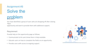Scenario
You have identified a group of users who are dropping off after clicking
‘New’
opportunity and want to provide them with additional support.
Requirement
Provide help on the opportunity page as follows:
• Communicate to let users know there is help available
• Educate users on how to complete the fields on an opportunity
• Provide users with access to ongoing support
Assignment #3
Solve the
problem
 