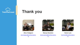 Thank you
Stacey Swanton
stacey.swanton@trainthecrowd.co
m
Karen Lam
karen.lam@trainthecrowd.co
m
Alice Hodgson
alice.hodgson@trainthecrowd.co
m
 
