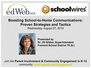 Boosting School-to-Home Communications: 
Proven Strategies and Tactics 
Wednesday, August 27, 2014 
Presented by 
Dr. Jill Gildea, Superintendent 
Fremont School District 79 (IL) 
Join the Parent Involvement & Community Engagement in K-12 
community: www.edweb.net/engagement 
 