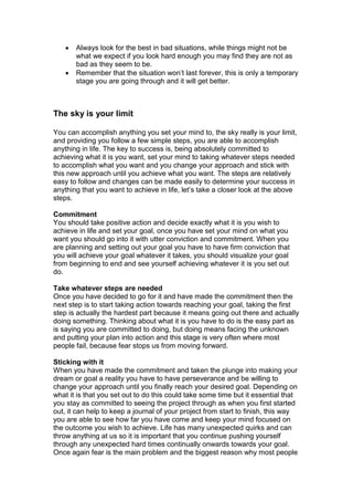 Always look for the best in bad situations, while things might not be
what we expect if you look hard enough you may find they are not as
bad as they seem to be.
 Remember that the situation won’t last forever, this is only a temporary
stage you are going through and it will get better.
The sky is your limit
You can accomplish anything you set your mind to, the sky really is your limit,
and providing you follow a few simple steps, you are able to accomplish
anything in life. The key to success is, being absolutely committed to
achieving what it is you want, set your mind to taking whatever steps needed
to accomplish what you want and you change your approach and stick with
this new approach until you achieve what you want. The steps are relatively
easy to follow and changes can be made easily to determine your success in
anything that you want to achieve in life, let’s take a closer look at the above
steps.
Commitment
You should take positive action and decide exactly what it is you wish to
achieve in life and set your goal, once you have set your mind on what you
want you should go into it with utter conviction and commitment. When you
are planning and setting out your goal you have to have firm conviction that
you will achieve your goal whatever it takes, you should visualize your goal
from beginning to end and see yourself achieving whatever it is you set out
do.
Take whatever steps are needed
Once you have decided to go for it and have made the commitment then the
next step is to start taking action towards reaching your goal, taking the first
step is actually the hardest part because it means going out there and actually
doing something. Thinking about what it is you have to do is the easy part as
is saying you are committed to doing, but doing means facing the unknown
and putting your plan into action and this stage is very often where most
people fail, because fear stops us from moving forward.
Sticking with it
When you have made the commitment and taken the plunge into making your
dream or goal a reality you have to have perseverance and be willing to
change your approach until you finally reach your desired goal. Depending on
what it is that you set out to do this could take some time but it essential that
you stay as committed to seeing the project through as when you first started
out, it can help to keep a journal of your project from start to finish, this way
you are able to see how far you have come and keep your mind focused on
the outcome you wish to achieve. Life has many unexpected quirks and can
throw anything at us so it is important that you continue pushing yourself
through any unexpected hard times continually onwards towards your goal.
Once again fear is the main problem and the biggest reason why most people
 