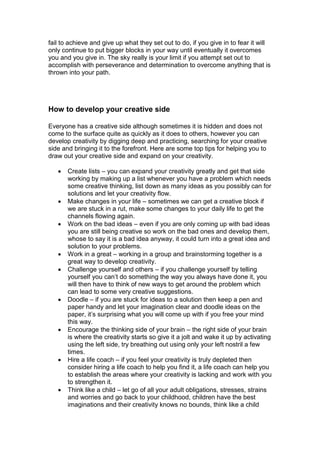 fail to achieve and give up what they set out to do, if you give in to fear it will
only continue to put bigger blocks in your way until eventually it overcomes
you and you give in. The sky really is your limit if you attempt set out to
accomplish with perseverance and determination to overcome anything that is
thrown into your path.
How to develop your creative side
Everyone has a creative side although sometimes it is hidden and does not
come to the surface quite as quickly as it does to others, however you can
develop creativity by digging deep and practicing, searching for your creative
side and bringing it to the forefront. Here are some top tips for helping you to
draw out your creative side and expand on your creativity.
 Create lists – you can expand your creativity greatly and get that side
working by making up a list whenever you have a problem which needs
some creative thinking, list down as many ideas as you possibly can for
solutions and let your creativity flow.
 Make changes in your life – sometimes we can get a creative block if
we are stuck in a rut, make some changes to your daily life to get the
channels flowing again.
 Work on the bad ideas – even if you are only coming up with bad ideas
you are still being creative so work on the bad ones and develop them,
whose to say it is a bad idea anyway, it could turn into a great idea and
solution to your problems.
 Work in a great – working in a group and brainstorming together is a
great way to develop creativity.
 Challenge yourself and others – if you challenge yourself by telling
yourself you can’t do something the way you always have done it, you
will then have to think of new ways to get around the problem which
can lead to some very creative suggestions.
 Doodle – if you are stuck for ideas to a solution then keep a pen and
paper handy and let your imagination clear and doodle ideas on the
paper, it’s surprising what you will come up with if you free your mind
this way.
 Encourage the thinking side of your brain – the right side of your brain
is where the creativity starts so give it a jolt and wake it up by activating
using the left side, try breathing out using only your left nostril a few
times.
 Hire a life coach – if you feel your creativity is truly depleted then
consider hiring a life coach to help you find it, a life coach can help you
to establish the areas where your creativity is lacking and work with you
to strengthen it.
 Think like a child – let go of all your adult obligations, stresses, strains
and worries and go back to your childhood, children have the best
imaginations and their creativity knows no bounds, think like a child
 