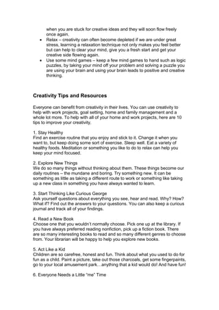 when you are stuck for creative ideas and they will soon flow freely
once again.
 Relax – creativity can often become depleted if we are under great
stress, learning a relaxation technique not only makes you feel better
but can help to clear your mind, give you a fresh start and get your
creative side flowing again.
 Use some mind games – keep a few mind games to hand such as logic
puzzles, by taking your mind off your problem and solving a puzzle you
are using your brain and using your brain leads to positive and creative
thinking.
Creativity Tips and Resources
Everyone can benefit from creativity in their lives. You can use creativity to
help with work projects, goal setting, home and family management and a
whole lot more. To help with all of your home and work projects, here are 10
tips to improve your creativity.
1. Stay Healthy
Find an exercise routine that you enjoy and stick to it. Change it when you
want to, but keep doing some sort of exercise. Sleep well. Eat a variety of
healthy foods. Meditation or something you like to do to relax can help you
keep your mind focused.
2. Explore New Things
We do so many things without thinking about them. These things become our
daily routines – the mundane and boring. Try something new. It can be
something as little as taking a different route to work or something like taking
up a new class in something you have always wanted to learn.
3. Start Thinking Like Curious George
Ask yourself questions about everything you see, hear and read. Why? How?
What if? Find out the answers to your questions. You can also keep a curious
journal and track all of your findings.
4. Read a New Book
Choose one that you wouldn’t normally choose. Pick one up at the library. If
you have always preferred reading nonfiction, pick up a fiction book. There
are so many interesting books to read and so many different genres to choose
from. Your librarian will be happy to help you explore new books.
5. Act Like a Kid
Children are so carefree, honest and fun. Think about what you used to do for
fun as a child. Paint a picture, take out those charcoals, get some fingerpaints,
go to your local amusement park…anything that a kid would do! And have fun!
6. Everyone Needs a Little “me” Time
 