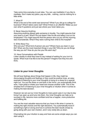 Take some time everyday to just relax. You can use meditation if you like to
meditate. Don’t make any plans, pay any bills…nothing. Just do nothing for a
little while.
7. What If?
What is the end of the world was tomorrow? What if you did go to college for
business? What if aliens were real? What if there is an afterlife? Make up your
own what if questions and just see where your brain takes you.
8. Never Assume Anything
Assuming anything always gets someone in trouble. You might assume that
your boss is a jerk. What if he just doesn’t like his life and takes it out on his
employees? You might assume that the person who cut you off this morning
was inconsiderate. What if they were rushing their child to the hospital?
9. Write About You
Who are you? What kind of person are you? Where have you been in your
life? When are the most important things in your life? Why do you do things
the way you do? How do you live your life each day?
10. Have Conversations with People
Listen closely to what they have to say instead of waiting for your turn to
speak. What must it be like to be this person? Imagine how they live and
think.
Listen to your inner thoughts
We all have feelings about things that happen in life, they might be
discouraging thoughts and feelings or they could be positive ones, an easy
example of listening to your inner thoughts is trying on a dress for a special
night out. You put the dress on and look in the mirror, you automatically think
wow, I look great or shake your head and choose another outfit. This is the
simplest form of listening to your inner thoughts or intuition when it comes to
making the best decision.
However we can put our inner thoughts to many good uses in our day-to-day
living if we open up and tune into them. Our inner thoughts can help us to
succeed in life, become more confident and live a happier, more productive
and fulfilling life.
You are the most valuable resource that you have in life when it comes to
making the right choices and the right decisions. You automatically know if
something’s right or wrong and how to achieve the best results simply by
going along with your own intuition, and it very rarely lets us down.
Channeling into your intuition is easy and here are some simple ways you can
start using it:
 