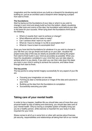imagination and the mental picture you build as a blueprint for developing and
building on, just as an architect uses a blueprint when designing a project
from start to finish.
The foundations
Start by laying out the foundations of your idea or what it is you wish to
change in your mind and slowly build up from the bottom, clearly visualizing
every little nook and cranny of the idea, the foundation work behind your idea
is the basis for your success. When lying down the foundations think about
the following
 What is it exactly that I want to achieve or change?
 What difference will this make to make?
 Can I achieve what I want on my own?
 What do I have to change in my life to accomplish this?
 What do I have to learn to accomplish this?
Once you have laid the foundations for whatever it is you wish to change in
your life then you can go ahead and build up on your plan, visualize the
project every step of the way as clearly as possible and seeing the project
from start to finish build in your mind as accurately as possible. When you
have the visualization completed in your mind then you can take steps to
achieve what it is you desire, if you wish you can then note down the steps
you took in your mind in writing to achieve the outcome, and follow these
through from start to finish.
The key points
The key points to using mental imagery successfully for any aspect of your life
are
 Focusing your imagination on one idea
 Forming as clear a mental picture or image of the idea and outcome in
your mind
 Building up the idea from the foundations to completion
 Successfully executing your plan
Taking care of your mental health
In order to live a happier, healthier life you should take care of more than your
physical health by way of dieting and exercising, you should also take care of
your mental health. Only by having a complete system of healthy living can
you be a healthy person, while exercise is important for your body it is also
important for your mind.
Stress comes to all of us in some form or other with worries about finances,
job security, responsibilities and relationships all taking their toll on our mental
 
