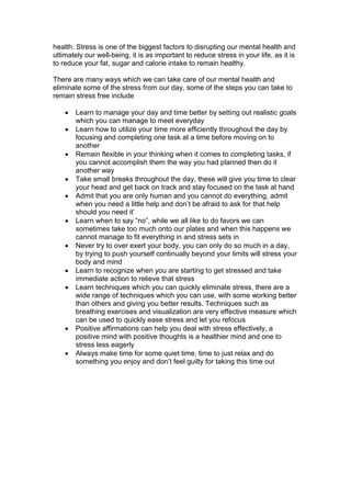 health. Stress is one of the biggest factors to disrupting our mental health and
ultimately our well-being, it is as important to reduce stress in your life, as it is
to reduce your fat, sugar and calorie intake to remain healthy.
There are many ways which we can take care of our mental health and
eliminate some of the stress from our day, some of the steps you can take to
remain stress free include
 Learn to manage your day and time better by setting out realistic goals
which you can manage to meet everyday
 Learn how to utilize your time more efficiently throughout the day by
focusing and completing one task at a time before moving on to
another
 Remain flexible in your thinking when it comes to completing tasks, if
you cannot accomplish them the way you had planned then do it
another way
 Take small breaks throughout the day, these will give you time to clear
your head and get back on track and stay focused on the task at hand
 Admit that you are only human and you cannot do everything, admit
when you need a little help and don’t be afraid to ask for that help
should you need it’
 Learn when to say “no”, while we all like to do favors we can
sometimes take too much onto our plates and when this happens we
cannot manage to fit everything in and stress sets in
 Never try to over exert your body, you can only do so much in a day,
by trying to push yourself continually beyond your limits will stress your
body and mind
 Learn to recognize when you are starting to get stressed and take
immediate action to relieve that stress
 Learn techniques which you can quickly eliminate stress, there are a
wide range of techniques which you can use, with some working better
than others and giving you better results. Techniques such as
breathing exercises and visualization are very effective measure which
can be used to quickly ease stress and let you refocus
 Positive affirmations can help you deal with stress effectively, a
positive mind with positive thoughts is a healthier mind and one to
stress less eagerly
 Always make time for some quiet time, time to just relax and do
something you enjoy and don’t feel guilty for taking this time out
 