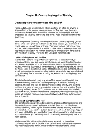 Chapter III: Overcoming Negative Thinking
Dispelling fears for a more positive outlook
Fears and phobias are something which can have an affect on anyone to
some extent, while most of us can conquer our fear and most fears and
phobias are dislikes more than actual phobias, for some people fear and
phobia can be severely distressing and have a huge impact on their day-to-
day living.
Fear and phobias obviously cause negativity and constant negativity gets us
down, while some phobias and fear can be deep-seeded you can break the
hold it has over you with time and help. There are various methods of help,
and the more deeply seeded the fear or phobia, the more likely professional
help may be advised in the form of a therapy or hypnotherapy. If the fear is
only mild then you may overcome it by using self-help methods.
Understanding fears and phobias
In order to be able to conquer fears and phobias it is essential that you
understand them, fear and phobia simply causes us uncomfortable thoughts
and feelings when placed in certain situations. It can bring feelings such as
nausea, vomiting, dizziness, a terrible feeling, a tight band of pressure around
the head, pains in the chest, a feeling of breathlessness and trembling. These
are all feelings that we ourselves allow to build up and take over our mind and
body, dispelling fear is a matter of taking back control and putting things into
perspective.
This is the basis behind curing any form of fear or phobia although if you
suffered for many years it will take longer for you to recover, recovery is
possible. Phobias and fear are basically exaggerated anxiety, and learning
methods and ways to relax is a good start to curing fear and phobias. There
are many self-help books, DVDS, courses and audio courses that can help
you make a start, any self-help material designed for dealing with anxiety and
stress will help but there are many specifically aimed at those suffering from
fear and phobia.
Benefits of overcoming the fear
The benefits of dealing with and overcoming phobia and fear is immense and
those who have recovered and overcome their fears and phobias have
likened it to being reborn again, the world takes on new meaning when fears
are dispelled. A new positive outlook develops which leads to living a happier
and more fulfilled life, you start to feel good about yourself and what you can
accomplish in life, you are finally free to do anything and everything that your
heart desires.
While there might still occasionally be some anxiety for a time when
confronted by your fear or phobia, it will be unlike the intense fear that once
had you incapacitated from it. Once you have realized that the key to
 