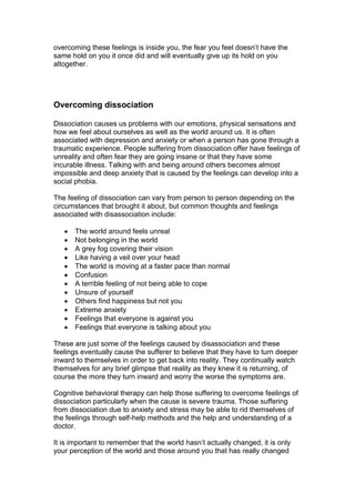 overcoming these feelings is inside you, the fear you feel doesn’t have the
same hold on you it once did and will eventually give up its hold on you
altogether.
Overcoming dissociation
Dissociation causes us problems with our emotions, physical sensations and
how we feel about ourselves as well as the world around us. It is often
associated with depression and anxiety or when a person has gone through a
traumatic experience. People suffering from dissociation offer have feelings of
unreality and often fear they are going insane or that they have some
incurable illness. Talking with and being around others becomes almost
impossible and deep anxiety that is caused by the feelings can develop into a
social phobia.
The feeling of dissociation can vary from person to person depending on the
circumstances that brought it about, but common thoughts and feelings
associated with disassociation include:
 The world around feels unreal
 Not belonging in the world
 A grey fog covering their vision
 Like having a veil over your head
 The world is moving at a faster pace than normal
 Confusion
 A terrible feeling of not being able to cope
 Unsure of yourself
 Others find happiness but not you
 Extreme anxiety
 Feelings that everyone is against you
 Feelings that everyone is talking about you
These are just some of the feelings caused by disassociation and these
feelings eventually cause the sufferer to believe that they have to turn deeper
inward to themselves in order to get back into reality. They continually watch
themselves for any brief glimpse that reality as they knew it is returning, of
course the more they turn inward and worry the worse the symptoms are.
Cognitive behavioral therapy can help those suffering to overcome feelings of
dissociation particularly when the cause is severe trauma. Those suffering
from dissociation due to anxiety and stress may be able to rid themselves of
the feelings through self-help methods and the help and understanding of a
doctor.
It is important to remember that the world hasn’t actually changed, it is only
your perception of the world and those around you that has really changed
 