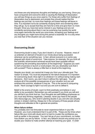 and these are only temporary thoughts and feelings you are having. Once you
have conquered and overcome what is causing the feelings of dissociation
you will see things as you once used to. For those who suffer from feelings of
dissociation due to depression and anxiety they should realize that the
feelings are just that, no more than feelings and these feelings will leave in
time. It is important not to be constantly studying them and wondering when
they will go, try to accept that they are here for a time and give them no more
thought. Once you have lost some interest in your feelings and are not
constantly worrying about them it can be surprising how quickly the world
once again becomes the world you once knew. Accepting your feelings and
any thoughts you might have during this period is essential, for it is only when
you lose fear of the situation can you recover.
Overcoming Doubt
Overcoming doubt is easy, if you don’t doubt it, of course. However, most of
us entertain an element of doubt in our minds about being successful
whenever we try something new. In fact, almost everyone is in some way
plagued with doubt of some kind. Take science, for example. Do you think all
the scientific advancement achieved would have been possible without
questioning the prevailing assumptions at the beginning? Suppose you want
to start a business or launch a novel project. Are you absolutely sure that it
will succeed? There is always a little fear or doubt at the beginning.
Despite your doubt, you cannot let it keep you from your ultimate goal. The
reason is simple. You must be prepared to risk failure because it is important
for overcoming doubt. Dive right in to whatever it is without being making rash
decisions. Don’t worry, you won’t dive in without the right gear. You will
analyze all of the possible consequences of your situation and you will
embrace the outcome, whatever it may be. This is the secret to conquering
doubt. Have courage to fight it out and you are sure to defeat it.
Belief is the enemy of doubt. Learn to think positively and believe in your
ability to be successful. Remember you will succeed if you think you will and
you will fail if you think that too. Your thoughts are self-fulfilling prophecies so
you must stop thinking negatively. Likewise, never pay heed to the people
who discourage you, who revel in planting doubts in you and who are actually
wolves in sheep’s clothing. Always be in the company of those people whose
thoughts and attitudes to life in general are positive.
When failure strikes
You probably won’t be fortunate to never experience failure in your life.
However, you must understand that it is part of life. These are the times when
failure fills your mind with doubt and it is hard to muster the confidence you
built up earlier in the process. You can’t let go of your commitment, no matter
how shaken you are by failure. In fact, any setback should only prompt you to
double your resolve to make another attempt at reaching your goal. In order
 