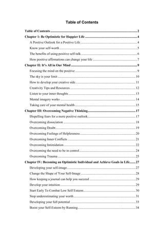 Table of Contents
Table of Contents.........................................................................................................2
Chapter 1: Be Optimistic for Happier Life ...............................................................4
A Positive Outlook for a Positive Life.....................................................................4
Know your self-worth..............................................................................................5
The benefits of using positive self-talk....................................................................6
How positive affirmations can change your life......................................................7
Chapter II: It’s All in Our Mind ................................................................................9
Focusing the mind on the positive ...........................................................................9
The sky is your limit ..............................................................................................10
How to develop your creative side.........................................................................11
Creativity Tips and Resources ...............................................................................12
Listen to your inner thoughts .................................................................................13
Mental imagery works ...........................................................................................14
Taking care of your mental health .........................................................................15
Chapter III: Overcoming Negative Thinking..........................................................17
Dispelling fears for a more positive outlook..........................................................17
Overcoming dissociation .......................................................................................18
Overcoming Doubt.................................................................................................19
Overcoming Feelings of Helplessness...................................................................20
Overcoming Inner Conflicts ..................................................................................21
Overcoming Intimidation.......................................................................................22
Overcoming the need to be in control....................................................................24
Overcoming Trauma ..............................................................................................25
Chapter IV: Becoming an Optimistic Individual and Achieve Goals in Life.......27
Developing your self-image...................................................................................27
Change the Shape of Your Self-Image ..................................................................28
How keeping a journal can help you succeed........................................................29
Develop your intuition ...........................................................................................29
Start Early To Combat Low Self Esteem...............................................................30
Stop underestimating your worth...........................................................................31
Developing your full potential...............................................................................33
Boost your Self-Esteem by Running......................................................................34
 