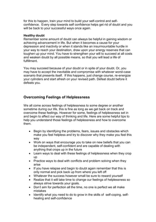 for this to happen, train your mind to build your self-control and self-
confidence. Every step towards self confidence helps get rid of doubt and you
will be back to your successful ways once again.
Healthy doubt
Remember some amount of doubt can always be helpful in gaining wisdom or
achieving advancement in life. But when it becomes a cause for your
depression and inactivity or when it stands like an insurmountable hurdle in
your way to reach your destination, draw upon your energy reserves that can
toughen up your mind. You have to strengthen your will to succeed at all costs
and weaken doubt by all possible means, so that you will lead a life of
fulfillment.
You may succeed because of your doubt or in spite of your doubt. Or, you
may have to accept the inevitable and compromise with whatever worst-case
scenario that presents itself. If this happens, just change course, re-energize
your cylinders and start afresh on your revised path. Defeat doubt before it
defeats you.
Overcoming Feelings of Helplessness
We all come across feelings of helplessness to some degree or another
sometime during our life, this is fine as long as we get back on track and
overcome these feelings. However for some, feelings of helplessness set in
and begin to affect our way of thinking and life. Here are some helpful tips to
help you understand those feelings of helplessness and how to overcome
them.
 Begin by identifying the problems, fears, issues and obstacles which
make you feel helpless and try to discover why they make you feel this
way
 Work on ways that encourage you to take on new beliefs that you can
be independent, self-confident and are capable of dealing with
anything that crops up in the future
 Learn ways to deal with these feelings of helplessness when they crop
up
 Practice ways to deal with conflicts and problem solving when they
arise
 If you have relapse and begin to doubt again remember that this is
only normal and pick back up from where you left off
 Whatever the success however small be sure to reward yourself
 Realize that it will take time to change our feelings of helplessness so
always strive towards your goals.
 Don’t aim for perfection all the time, no one is perfect we all make
mistakes
 Identify what you need to do to grow in the skills of self-coping, self-
healing and self-confidence
 