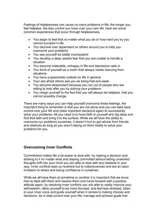 Feelings of helplessness can cause us many problems in life, the longer you
feel helpless, the less control you have over your own life; here are some
common experiences that occur through helplessness.
 You begin to feel that no matter what you do or how hard you try you
cannot succeed in life
 You become over dependant on others around you to help you
overcome your problems
 You see yourself as totally incompetent
 You develop a deep seated fear that you are unable to handle a
situation
 You become miserable, unhappy in life and depression sets in
 You think of yourself as a victim that always needs rescuing from
situations
 You have a pessimistic outlook on life in general
 Your are afraid others see you as being frail and weak
 You become despondent because you run out of people who are
willing to look after you by solving your problems
 You resign yourself to the fact that you will always be helpless, that you
cannot possibly change
There are many ways you can help yourself overcome these feelings, the
important thing to remember is that you are not alone and you can take back
control over your life and make important decisions again to successfully
solve your problems. All you need is to have faith in yourself and dig deep and
find that faith and bring it to the surface. While we all have the ability to
overcome our problems ourselves, it doesn’t hurt to get advice from friends
and relatives as long as you aren’t relying on them totally to solve your
problems for you.
Overcoming Inner Conflicts
Commitment makes life a lot easier to deal with, by making a decision and
sticking to it no matter what and staying committed without letting unwanted
thoughts drift into your mind you are able to deal with any obstacle in your
way. Inner conflicts lead us nowhere but to indecisiveness and are an open
invitation to stress and losing confidence in ourselves.
While we all have them at sometime or another it is important that we know
how to deal with them and resolve them and move forward with a positive
attitude again, by resolving inner conflicts you are able to vastly improve your
self-esteem, allow yourself to be more focused, and feel less stressed, listen
to your inner voice and guide yourself when it comes to making choices and
decisions, be in total control over your life, manage and achieve goals that
 