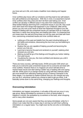 you have set out in life, and create a healthier more relaxing and happier
future.
Inner conflicts play havoc with our emotions and they lead to low self-esteem,
low self-confidence and depression. With this in mind, it is essential to banish
inner conflicts when they arise and don’t let them start taking over. Inner
conflict can develop in different ways it may stem from indecisiveness or
deep-seated feelings stemming from unresolved issues in your life, they could
even stem back from things that happened in your childhood. After all the
person you are now is the result of what has happened throughout your life,
instead of dealing with the unresolved issues you perhaps built up a wall and
kept them in rather than facing them and dealing with them. It is essential that
you break down the wall and bring these out into the open and deal with them
now, overcoming unresolved issues and inner conflicts relies on:
 Letting go of the past and beliefs from the past including letting go of
old habits and emotions, discovering the true inner you and listening to
the inner you
 Realize that you are capable of helping yourself and becoming the
person you truly are
 Learning to become focused and centered on yourself, realizing what
stresses you and why
 Making yourself let go of the feelings and thoughts you harbor relating
from past issues
 Visualizing the new you, the more confident and decisive you until it
becomes a reality
There are many courses, self-help books, DVDS and audio CDS which can
help you to overcome past unresolved issues and so overcome and deal with
inner conflicts. However there is no magical cure and it will take time to
resolve these issues and start seeing a better way of dealing with and coping
with life. While some of us change merely by using self-help methods others
get more benefit from attending meeting groups of seeing a therapist in the
early stages. It is important to realize however that you can change and only
you can do it, whichever method you choose to take to get you there. It all
basically comes down to the same thing, changing your feelings and thoughts.
Overcoming Intimidation
Intimidation can happen everywhere, in all walks of life and can occur in any
age group. Being intimidated by someone is a form of being bullied, it
happens in school, the workplace by co-workers or the boss, when shopping
and in many other situations.
Some people are not even aware that they are being intimidated, while for it
others it can make their life a misery day in and day out with them suffering
intimidation on a regular basis. You might even be the one who is intimidating
others.
 