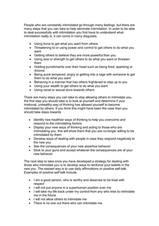People who are constantly intimidated go through many feelings, but there are
many steps that you can take to help eliminate intimidation. In order to be able
to deal successfully with intimidation you first have to understand what
intimidation really is, it can come in many disguises.
 Using force to get what you want from others
 Threatening to or using power and control to get others to do what you
want
 Getting others to believe they are more powerful than you
 Using size or strength to get others to do what you want or threaten
them
 Holding punishments over their head such as being fired, spanking or
divorce
 Being quick tempered, angry or getting into a rage with someone to get
them to do what you want
 Behaving in a manner that has others frightened to step up to you
 Using your wealth to get others to do what you want
 Using racial or sexual slurs towards others
There are many steps you can take to stop allowing others to intimidate you,
the first step you should take is to look at yourself and determine if your
irrational, unhealthy way of thinking has allowed yourself to become
intimidated by others. If you think this might have been the case then you
should take steps towards
 Identify new healthier ways of thinking to help you overcome and
respond to the intimidating factors
 Display your new ways of thinking and acting to those who are
intimidating you, this will show them that you are no longer willing to be
intimidated by them
 Develop ways of dealing with people in case they respond negatively to
the new you
 See the consequences of your new assertive behavior
 Stick to your guns and accept whatever the consequences are of your
new behavior
The next step to take once you have developed a strategy for dealing with
those who intimidate you is to develop ways to reinforce your beliefs in the
new you. The easiest way is to use daily affirmations or positive self-talk.
Examples of positive self-talk include.
 I am a good person, who is worthy and deserves to be treat with
respect
 I will not put anyone in a superhuman position over me
 I will take my life back under my control from any who tries to intimidate
me in the future
 I will not allow others to intimidate me
 There is no one out there who can intimidate me
 