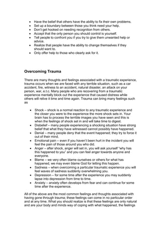  Have the belief that others have the ability to fix their own problems.
 Set up a boundary between those you think need your help.
 Don’t get hooked on needing recognition from others.
 Accept that the only person you should control is yourself.
 Tell people to confront you if you try to give them unwanted help or
advice.
 Realize that people have the ability to change themselves if they
should want to.
 Only offer help to those who clearly ask for it.
Overcoming Trauma
There are many thoughts and feelings associated with a traumatic experience,
trauma occurs when we are faced with any terrible situation, such as a car
accident, fire, witness to an accident, natural disaster, an attack on your
person, war, e.t.c. Many people who are recovering from a traumatic
experience mentally block out the experience that caused distress while
others will relive it time and time again. Trauma can bring many feelings such
as
 Shock – shock is a normal reaction to any traumatic experience and
the closer you were to the experience the more shock sets in. Your
brain has to process the terrible images you have seen and this is
when the feelings of shock set in and will take time to digest.
 Disbelief – many people experiencing a shocking situation have strong
belief that what they have witnessed cannot possibly have happened.
 Denial – many people deny that the event happened; they try to force it
out of their mind.
 Emotional pain – even if you haven’t been hurt in the incident you will
feel the pain of those around you who did.
 Anger – after shock, anger will set in, you will ask yourself “why has
this happened to you” and you can feel anger towards anyone and
everyone.
 Blame – we very often blame ourselves or others for what has
happened, we may even blame God for letting this happen.
 Sadness – when overcoming a particular traumatic experience you will
feel waves of sadness suddenly overwhelming you.
 Depression – for some time after the experience you may suddenly
lapse into depression from time to time.
 Anxiety – anxiety often develops from fear and can continue for some
time after the experience.
All of the above are the most common feelings and thoughts associated with
having gone through trauma; these feelings can come in no particular order
and at any time. What you should realize is that these feelings are only natural
and are your body and minds way of coping with what happened, the feelings
 