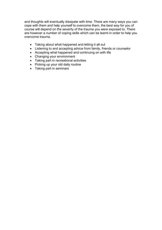and thoughts will eventually dissipate with time. There are many ways you can
cope with them and help yourself to overcome them, the best way for you of
course will depend on the severity of the trauma you were exposed to. There
are however a number of coping skills which can be learnt in order to help you
overcome trauma.
 Taking about what happened and letting it all out
 Listening to and accepting advice from family, friends or counselor
 Accepting what happened and continuing on with life
 Changing your environment
 Taking part in recreational activities
 Picking up your old daily routine
 Taking part in seminars
 