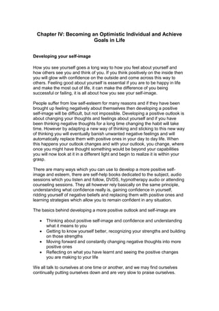 Chapter IV: Becoming an Optimistic Individual and Achieve
Goals in Life
Developing your self-image
How you see yourself goes a long way to how you feel about yourself and
how others see you and think of you. If you think positively on the inside then
you will glow with confidence on the outside and come across this way to
others. Feeling good about yourself is essential if you are to be happy in life
and make the most out of life, it can make the difference of you being
successful or failing, it is all about how you see your self-image.
People suffer from low self-esteem for many reasons and if they have been
brought up feeling negatively about themselves then developing a positive
self-image will be difficult, but not impossible. Developing a positive outlook is
about changing your thoughts and feelings about yourself and if you have
been thinking negative thoughts for a long time changing the habit will take
time. However by adapting a new way of thinking and sticking to this new way
of thinking you will eventually banish unwanted negative feelings and will
automatically replace them with positive ones in your day to day life. When
this happens your outlook changes and with your outlook, you change, where
once you might have thought something would be beyond your capabilities
you will now look at it in a different light and begin to realize it is within your
grasp.
There are many ways which you can use to develop a more positive self-
image and esteem, there are self-help books dedicated to the subject, audio
sessions which you listen and follow, DVDS, hypnotherapy audio or attending
counseling sessions. They all however rely basically on the same principle,
understanding what confidence really is, gaining confidence in yourself,
ridding yourself of negative beliefs and replacing them with positive ones and
learning strategies which allow you to remain confident in any situation.
The basics behind developing a more positive outlook and self-image are
 Thinking about positive self-image and confidence and understanding
what it means to you
 Getting to know yourself better, recognizing your strengths and building
on those strengths
 Moving forward and constantly changing negative thoughts into more
positive ones
 Reflecting on what you have learnt and seeing the positive changes
you are making to your life
We all talk to ourselves at one time or another, and we may find ourselves
continually putting ourselves down and are very slow to praise ourselves.
 