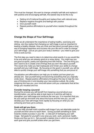 This must be changed. We want to change unhelpful self-talk and replace it
with positive and encouraging self-talk, the easiest way to do this is by
 Getting rid of irrational thoughts and replace them with rational ones
 Replace negative thoughts and feelings with positive
 Give yourself credit
 Repeat positive affirmations to yourself when needed throughout the
day
Change the Shape of Your Self-Image
While we all understand the importance of eating healthy, exercising and
dieting, very few realize that changing our self-image is just as important to
leading a healthy lifestyle. How you think and feel about yourself goes a long
way to bringing happiness and success into your life and in order to change
your self-image - just as you give your body a workout - you need to give your
mind a work-out too.
The first step you need to take is to determine what exactly it is you would like
to be and what you are already good at or enjoy doing. You might say you
are good at sports, poetry and spending time with friends. The one thing you
don’t want to do is create a list of things that you don’t like about yourself.
This would only make you feel inadequate and hinder your ability to change
yourself and your self-image. By focusing on the good in yourself, you will be
able to quickly change your self-image into something that you are proud of.
Visualization and affirmations can help you to realize just how great you
already are. See yourself doing and becoming everything that you originally
wrote down. Repeat positive affirmations throughout the day to help the new
way of thinking sink in and develop your new positive outlook. By vividly
imagining this new you, your mind will retrain until you understand that all the
things you visualize are true.
Consider keeping a jouranal
During this process you will benefit from keeping a journal about your
transformation, you will be able to look back on it and this will help to
strengthen your self-image and reinforce the new you. It is important that you
let your past go and think only about the future and the new you, you will
develop your new self-image more rapidly by focusing on what you are
achieving and have yet to achieve.
Goals will get you there
You can help yourself mold a positive self-image if you set attainable goals for
yourself and then strive to reach them. Giving yourself something to work
towards creates success in your life – a vital part of reshaping your self-
image. Set goals for yourself in any area you wish, work, personal, health,
fitness and then go for it. Set yourself a realistic time in which to accomplish
each goal and give yourself praise when you get there.
 