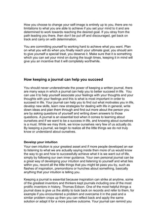 How you choose to change your self-image is entirely up to you, there are no
limitations to what you are able to achieve if you set your mind to it and are
determined to work towards reaching the desired goal. If you stray from the
path leading you there, then don’t be put off and discouraged, get back on
track and carry on with determination.
You are committing yourself to working hard to achieve what you want. Plan
on what you will do when you finally reach your ultimate goal, you should aim
to give yourself a special treat, you deserve it. Make sure that it is something
which you can set your mind on during the tough times, keeping it in mind will
give you an incentive that it will completely worthwhile.
How keeping a journal can help you succeed
You should never underestimate the power of keeping a written journal, there
are many ways in which a journal can help you to better succeed in life. You
can use it to help yourself associate your feelings with your thoughts and your
thoughts with your feelings and this is what is most important in order to
succeed in life. Your journal can help you to find out what motivates you in life,
develop new skills, learn new strategies for dealing with life in general, write
down ideas and plan them through and find out more about the person you
are by asking questions of yourself and writing down answers to those
questions. A journal is an essential tool when it comes to learning about
ourselves and if we want to be a success in life, and knowing about ourselves
is a must. While we may think, we know ourselves very few of us actually do.
By keeping a journal, we begin to realize all the little things we do not truly
know or understand about ourselves.
Develop your intuition
Your own intuition is your greatest asset and if more people developed an ear
to listening to what we are actually saying inside then more of us would know
the way to go and how to successfully achieve what it is we want out of life,
simply by following our own inner guidance. Your own personal journal can be
a great way of developing your intuition and listening to yourself and what lies
within you, record all the little things that you might let pass you by, such as
flashes of inspiration, premonitions or hunches about something, basically
anything that your intuition is telling you.
Keeping a journal is essential because inspiration can strike at anytime, some
of the greatest inventors and thinkers kept journals including one of the most
prolific inventors in history, Thomas Edison. One of the most helpful things a
journal does is give us the ability to look back on records and refer to them, for
example if you encountered a problem and overcame it in the past and a
similar problem crops up then you can reflect back and apply the same
solution or adapt it for a more positive outcome. Your journal can remind you
 