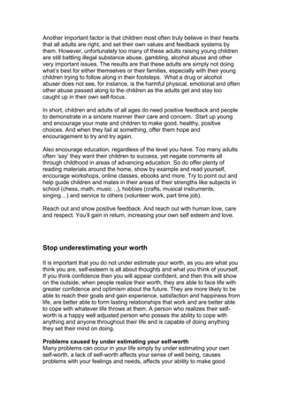 Another important factor is that children most often truly believe in their hearts
that all adults are right, and set their own values and feedback systems by
them. However, unfortunately too many of these adults raising young children
are still battling illegal substance abuse, gambling, alcohol abuse and other
very important issues. The results are that these adults are simply not doing
what’s best for either themselves or their families, especially with their young
children trying to follow along in their footsteps. What a drug or alcohol
abuser does not see, for instance, is the harmful physical, emotional and often
other abuse passed along to the children as the adults get and stay too
caught up in their own self-focus.
In short, children and adults of all ages do need positive feedback and people
to demonstrate in a sincere manner their care and concern. Start up young
and encourage your mate and children to make good, healthy, positive
choices. And when they fail at something, offer them hope and
encouragement to try and try again.
Also encourage education, regardless of the level you have. Too many adults
often ‘say’ they want their children to success, yet negate comments all
through childhood in areas of advancing education. So do offer plenty of
reading materials around the home, show by example and read yourself,
encourage workshops, online classes, ebooks and more. Try to point out and
help guide children and mates in their areas of their strengths like subjects in
school (chess, math, music…), hobbies (crafts, musical instruments,
singing…) and service to others (volunteer work, part time job).
Reach out and show positive feedback. And reach out with human love, care
and respect. You’ll gain in return, increasing your own self esteem and love.
Stop underestimating your worth
It is important that you do not under estimate your worth, as you are what you
think you are, self-esteem is all about thoughts and what you think of yourself.
If you think confidence then you will appear confident, and then this will show
on the outside, when people realize their worth, they are able to face life with
greater confidence and optimism about the future. They are more likely to be
able to reach their goals and gain experience, satisfaction and happiness from
life, are better able to form lasting relationships that work and are better able
to cope with whatever life throws at them. A person who realizes their self-
worth is a happy well adjusted person who posses the ability to cope with
anything and anyone throughout their life and is capable of doing anything
they set their mind on doing.
Problems caused by under estimating your self-worth
Many problems can occur in your life simply by under estimating your own
self-worth, a lack of self-worth affects your sense of well being, causes
problems with your feelings and needs, affects your ability to make good
 