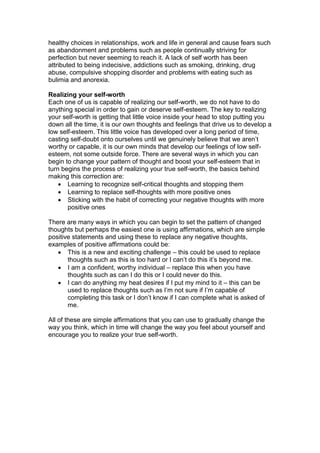 healthy choices in relationships, work and life in general and cause fears such
as abandonment and problems such as people continually striving for
perfection but never seeming to reach it. A lack of self worth has been
attributed to being indecisive, addictions such as smoking, drinking, drug
abuse, compulsive shopping disorder and problems with eating such as
bulimia and anorexia.
Realizing your self-worth
Each one of us is capable of realizing our self-worth, we do not have to do
anything special in order to gain or deserve self-esteem. The key to realizing
your self-worth is getting that little voice inside your head to stop putting you
down all the time, it is our own thoughts and feelings that drive us to develop a
low self-esteem. This little voice has developed over a long period of time,
casting self-doubt onto ourselves until we genuinely believe that we aren’t
worthy or capable, it is our own minds that develop our feelings of low self-
esteem, not some outside force. There are several ways in which you can
begin to change your pattern of thought and boost your self-esteem that in
turn begins the process of realizing your true self-worth, the basics behind
making this correction are:
 Learning to recognize self-critical thoughts and stopping them
 Learning to replace self-thoughts with more positive ones
 Sticking with the habit of correcting your negative thoughts with more
positive ones
There are many ways in which you can begin to set the pattern of changed
thoughts but perhaps the easiest one is using affirmations, which are simple
positive statements and using these to replace any negative thoughts,
examples of positive affirmations could be:
 This is a new and exciting challenge – this could be used to replace
thoughts such as this is too hard or I can’t do this it’s beyond me.
 I am a confident, worthy individual – replace this when you have
thoughts such as can I do this or I could never do this.
 I can do anything my heat desires if I put my mind to it – this can be
used to replace thoughts such as I’m not sure if I’m capable of
completing this task or I don’t know if I can complete what is asked of
me.
All of these are simple affirmations that you can use to gradually change the
way you think, which in time will change the way you feel about yourself and
encourage you to realize your true self-worth.
 