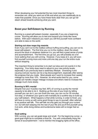 When developing your full potential the two most important things to
remember are, what you want out of life and what you can realistically do to
make that possible. Once you have these facts clear then you can go full
steam ahead towards achieving what you want.
Boost your Self-Esteem by Running
Running is a great self-esteem booster, especially if you are a beginning
runner. Running will allow you to test and expand your limits like never
before. With each milestone you reach you will find yourself more confident
and able to take on the world.
Starting out slow reaps big rewards
Even if you can’t run to the mailbox without huffing and puffing, you can run to
boost self-esteem. The first time you run to the mailbox, down the street,
around the block or whatever distance it is, you will feel a great sense of pride
and accomplishment. The first time you go out, you will probably do a lot
more walking than you will running. However, if you keep at it, you will soon
find yourself running more and more until one day your run the entire route
without stopping.
The important thing to remember is to start out slow and not overdo it in the
beginning. Your body does need to adjust to your new activity levels,
especially if you previously lead a sedentary lifestyle. Overdoing it and
causing overuse injuries can be a big discouragement, especially after seeing
the progress that you made. Most people won’t want to increase their weekly
mileage by more than 10%. However, do what works best for you, some
people can handle a larger mileage increase and others need to increase the
mileage much more slowly.
Running is 90% mental
Despite how your muscles may feel, 90% of running is purely the mental
capacity to be able to do it. Building up this side of your brain by telling
yourself you can do it, you can finish the race, you can run for 30 minutes
non-stop, or whatever your goal is will invariably be a surefire way to build up
your self-esteem. What happens is that while running, in order to finish, you
will have to come up with some good things to say to yourself, often referred
to as positive self talk. This self talk not only gets you through your current
run, but will start seeping into the rest of your life and you’ll find yourself using
it at work, while doing dishes and burdensome tasks will no longer feel so
bad.
Goal setting
With running, you can set goals large and small. For the beginning runner, a
good goal might be to complete a local 5k. You with undoubtedly enjoy the
sense of accomplishment – not to mention the bragging rights at the office.
 