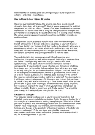 Remember to set realistic goals for running and you’ll build up your self-
esteem – and miles – much faster.
How to Unearth Your Hidden Strengths
Have you ever realized that you, like anyone else, have a gold mine of
strengths deep down within yourself? Most of us are unaware of the fact that
we possess such hidden talents. The rest of us, even if we know that they are
there within us, do not know how to bring the strengths out into the open and
put them to use in improving the quality of our life or in leading a more fulfilling
life. Let us explore ways and means of unearthing our hidden strengths to
enrich our lives.
To begin with, you must believe that you have some inherent strengths.
Banish all negativity in thought and action. Never say to yourself, “I can’t. I
don’t have it within me.” Instead, think that you have the strength within you to
encounter any situation, no matter what that is, and that you can, and you
surely will, succeed in dealing with it in an appropriate manner. Remember,
self-belief is confidence and gaining confidence is half the battle.
The next step is to start exploring your self. Closely examine your
background, the genetic as well as the acquired. Not that you have not done
this before. You might very well have. Now you need to do it more
systematically. Write down what you inherited from your parents or
grandparents. If you don’t think you’ve inherited any, think about what they
have taught you. Is it possible that somewhere deep within you, you have
those very strengths, but you have not realized that you could use them? List
all the strengths and talents of your parents or grandparents. See if some or
all of them you can put to use. For instance, does music run in the family?
Did you ever notice that your mother had tons of patience? You too may have
it within you, without being aware of it. Have you ever noticed that you have,
by nature, a way with words that others you know do not have? Have you not
put this skill to good use? Maybe you are endowed with a strong physique,
but you are not aware of the ways in which your physical strength can be
utilized profitably. Explore, experiment and, finally, exploit. That should be
your strategy in drawing out your strengths into the open.
Educational strengths
Your acquired background appears to you to be easier to analyze. But
actually it needs a more detailed examination. Again, draw up a detailed list of
the strengths your education and training have given you. What is the skill set
you have acquired? Are you utilizing your skills and your talents to their fullest
extent? Have you pursued your interests, converted some of them into
hobbies, and thought of the possibility of turning at least one of the latter into
a second profession? Enlist your inner strengths like composure,
compassion, conflict-resolution, self-control, perseverance or determination
etc. for achieving success in your life.
 