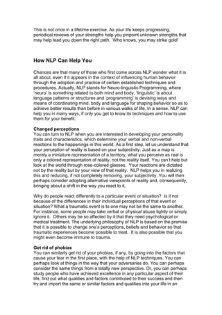 This is not once in a lifetime exercise. As your life keeps progressing,
periodical reviews of your strengths help you pinpoint unknown strengths that
may help lead you down the right path. Who knows, you may strike gold!
How NLP Can Help You
Chances are that many of those who first come across NLP wonder what it is
all about, even if it appears in the context of influencing human behavior
through the adoption and practice of certain established techniques and
procedures. Actually, NLP stands for Neuro-linguistic Programming, where
‘neuro’ is something related to both mind and body, ‘linguistic’ is about
language patterns or structures and ‘programming’ is devising ways and
means of coordinating mind, body and language for shaping behavior so as to
achieve better results than before in various walks of life. In a sense, NLP can
help you in many ways, if only you get to know its techniques and how to use
them for your benefit.
Changed perceptions
You can turn to NLP when you are interested in developing your personality
traits and characteristics, which determine your verbal and non-verbal
reactions to the happenings in this world. As a first step, let us understand that
your perception of reality is based on your subjectivity. Just as a map is
merely a miniature representation of a territory, what you perceive as real is
only a colored representation of reality, not the reality itself. You can’t help but
look at the world through rose-colored glasses. Your reactions are dictated
not by the reality but by your view of that reality. NLP helps you in realizing
this and reducing, if not completely removing, your subjectivity. You will then
perhaps consider adopting alternative viewpoints of reality and, consequently,
bringing about a shift in the way you react to it.
Why do people react differently to a particular event or situation? Is it not
because of the differences in their individual perceptions of that event or
situation? What a traumatic event is to one may not be the same to another.
For instance, some people may take verbal or physical abuse lightly or simply
ignore it. Others may be so affected by it that they need psychological or
medical treatment. The underlying philosophy of NLP is based on the premise
that it is possible to change one’s perceptions, beliefs and behavior so that
traumatic experiences become possible to treat. It is also possible that you
might even become immune to trauma.
Get rid of phobias
You can similarly get rid of your phobias, if any, by going into the factors that
cause your fear in the first place, with the help of NLP techniques. You can
perhaps look at things in the way that your adversaries do. You can perhaps
consider the same things from a totally new perspective. Or, you can perhaps
study people who have achieved excellence in any particular aspect of their
life, find out what qualities and factors contributed to their success and then
try and import the same or similar factors and qualities into your life in an
 