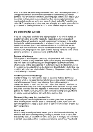 effort to achieve excellence in your chosen field. You can lower your levels of
unhappiness or raise the levels of happiness by transforming your belief
portfolio, your pre-conceived notions, your language patterns that display your
innermost feelings, your unconscious mind that exposes your conscious
reactions to the external world, and so on. In short, as the NLP practitioners
claim, NLP transforms you into a new you, a happier you and a more effective
you capable of dealing with this world in a much better way than before.
De-cluttering for success
If we are surrounded by clutter and disorganization in our lives it makes an
excellent breeding ground for negativity, negativity is what brings about
feelings of low self-worth and low self-esteem which hinders us in life and is
the basis for us being unsuccessful in what we choose to do. It is essential
therefore if we want to succeed and make the most out of life that we de-
clutter from time to time and remove any excess obstacles and belongings
from our path, keeping our lives open and free flowing. Here are some simple
points to remember to keep your home and life clutter free.
Replace old with new
This applies to anything which you bring into your home be it clothing,
utensils, furniture or any other item, if you continually buy and bring new items
into your home then very quickly you are going to be over run with items
which usually end up being packed in cartons and put in the basement. Even
if you pack items and put them in the basement it is still clutter, clutter that you
could do without so get into the habit of throwing things away or giving them to
charity when you buy new.
Don’t keep unnecessary things
In order to keep your home clutter free it is essential that you don’t keep
anything which is not essential, items belonging in this category include junk
mail which appears through your letterbox, flyers, old newspapers,
magazines, letters or trash from your car. Letters that you don’t need can be
shredded immediately, the same for junk mail, while any trash from your car
should be collected daily and disposed of immediately. It is surprising if you
get into the habit how much junk you can eliminate building up in your home
on a daily basis just by taking care with items such as this.
Throw anything away that you don’t like
Never hang onto items simply because you were given them as presents,
while this may sound harsh it leads to unnecessary clutter, if you don’t like
something then don’t keep it, give it away to someone who likes it or sell it but
don’t hang onto it.
Have a goal
When looking around your home have a goal in mind when de-cluttering, for
example treat each room separately and say to yourself “I aim to de-clutter
this room by 25%”. If you start out with a clear goal in mind you will feel more
in control, organized and feel you are accomplishing something. You should
 