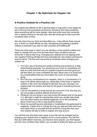 Chapter 1: Be Optimistic for Happier Life
A Positive Outlook for a Positive Life
Our outlook and attitude on life in general plays a huge part in how happy we
are in life and how successful we become. Someone who thinks positively
about everything will be more relaxed, calm and smile more than someone
who is always looking on the bad side, who lets stress get to them and who
constantly wear a frown.
Not only does how you think and feel affect you, it also affects those around
you, in short our mood affects our day. Developing and keeping a positive
outlook is essential if you wish to lead a positive and fulfilling life.
There are many ways in which you can develop a more positive outlook and
begin to change how you think and feel about many situations that you
encounter in day-to-day living. Changing your attitude and not slipping back
into negative thinking will take time but eventually the new outlook will become
second nature. The five main key points to remember when changing your
outlook are
1. Turn your way of thinking into positive thinking and practice on a daily
basis thinking positively. You should set your mind on completing one
task at a time and think only of a positive outcome and how good you
will feel when you have completed the task. Never give in to doubt and
let yourself believe that you have taken too much on and just keep
going.
2. Don’t let your conversations turn negative, when in a conversation it is
easy to let others discourage you, particularly if they have a negative
outlook on life. Don’t be tempted to fall back into your old ways, turn
negative talk into positive and look for the good in everything and any
situation.
3. Look for the positive in those around you and point it out, this way you
can encourage a positive attitude all around you.
4. Whatever you are doing in your day-to-day life always look for the good
in it, although it might be a boring task which you usually hate doing
and one which leaves you feeling negatively, try to find something
about it that turns it into a more positive situation.
5. Never let yourself become distracted or hoodwinked into going back to
negativity, it takes time to change the way you feel and think and if you
have been down on yourself and the world for a long time then your
new outlook will take a while to register and stay around.
You will find over time that many areas of your life can be changed just by
changing your outlook from a negative one to a more positive. You will find
that your self-esteem improves, you become more popular, you feel happier
and are more confident than before, you are able to tackle the tasks you once
 