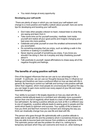  You resist change at every opportunity
Developing your self-worth
There are plenty of ways in which you can boost your self-esteem and
change to a more positive and healthy outlook about yourself, here are some
tips for developing and boosting your self-worth.
 Don’t take other peoples criticism to heart, instead listen to what they
are saying and learn from it.
 Take some time out for yourself everyday, meditate, look inside
yourself and realize all your good points and imagine changing your
bad ones into more positive.
 Celebrate and pride yourself on even the smallest achievements that
you accomplish.
 Do something everyday that you enjoy, such as talking a walk in the
sunshine or soaking in a bubble bath.
 Never deprive yourself of something you enjoy, if you know you
shouldn’t be doing it, then do it anyway and stop chastising yourself
about it.
 Talk positively to yourself, repeat affirmations to chase away all of the
negative thoughts and feelings.
The benefits of using positive self-talk
One of the biggest influences that we can use to our advantage in life is
oneself. In particular, we can use our thoughts because they in influence our
feelings and therefore can have a profound effect on how we deal with life in
general. By learning to control our self-talk and turning it into positive self-talk
rather than negative, which most people do unconsciously throughout the day,
you can begin to gain more control over every aspect of your life and make
essential changes.
Your ability to succeed in life largely depends on how you deal with life, a
positive mental attitude leads to a confident and ultimately more successful
person than one full of negativity which leads to a lack of self-confidence and
low self-esteem. By taking a positive attitude you look at life in a different way
to one of negativity, a positive attitude leads to seeing good in people and the
world which leads to optimism and success. Your quality of life is based on
how you think and feel from moment to moment and changing the way you
think can drastically change how you see life and deal with life.
The person who goes through life optimistically with a positive attitude is
better able to deal with life and the problems which it sometimes throws at us,
they are able to bounce back and recover from problems or set-backs in life.
The optimistic person will see the problem for what it is, nothing but a
temporary set-back which they can overcome and move on, when looking at
 