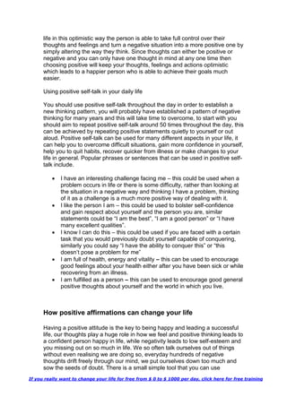 life in this optimistic way the person is able to take full control over their
thoughts and feelings and turn a negative situation into a more positive one by
simply altering the way they think. Since thoughts can either be positive or
negative and you can only have one thought in mind at any one time then
choosing positive will keep your thoughts, feelings and actions optimistic
which leads to a happier person who is able to achieve their goals much
easier.
Using positive self-talk in your daily life
You should use positive self-talk throughout the day in order to establish a
new thinking pattern, you will probably have established a pattern of negative
thinking for many years and this will take time to overcome, to start with you
should aim to repeat positive self-talk around 50 times throughout the day, this
can be achieved by repeating positive statements quietly to yourself or out
aloud. Positive self-talk can be used for many different aspects in your life, it
can help you to overcome difficult situations, gain more confidence in yourself,
help you to quit habits, recover quicker from illness or make changes to your
life in general. Popular phrases or sentences that can be used in positive self-
talk include.
 I have an interesting challenge facing me – this could be used when a
problem occurs in life or there is some difficulty, rather than looking at
the situation in a negative way and thinking I have a problem, thinking
of it as a challenge is a much more positive way of dealing with it.
 I like the person I am – this could be used to bolster self-confidence
and gain respect about yourself and the person you are, similar
statements could be “I am the best”, “I am a good person” or “I have
many excellent qualities”.
 I know I can do this – this could be used if you are faced with a certain
task that you would previously doubt yourself capable of conquering,
similarly you could say “I have the ability to conquer this” or “this
doesn’t pose a problem for me”
 I am full of health, energy and vitality – this can be used to encourage
good feelings about your health either after you have been sick or while
recovering from an illness.
 I am fulfilled as a person – this can be used to encourage good general
positive thoughts about yourself and the world in which you live.
How positive affirmations can change your life
Having a positive attitude is the key to being happy and leading a successful
life, our thoughts play a huge role in how we feel and positive thinking leads to
a confident person happy in life, while negativity leads to low self-esteem and
you missing out on so much in life. We so often talk ourselves out of things
without even realising we are doing so, everyday hundreds of negative
thoughts drift freely through our mind, we put ourselves down too much and
sow the seeds of doubt. There is a small simple tool that you can use
If you really want to change your life for free from $ 0 to $ 1000 per day, click here for free training
 