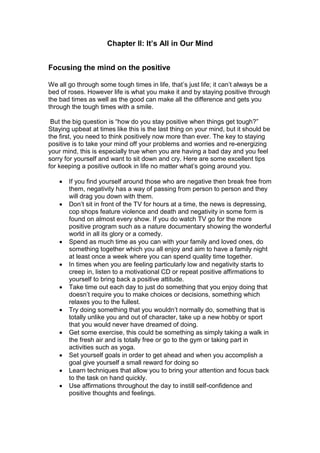 Chapter II: It’s All in Our Mind
Focusing the mind on the positive
We all go through some tough times in life, that’s just life; it can’t always be a
bed of roses. However life is what you make it and by staying positive through
the bad times as well as the good can make all the difference and gets you
through the tough times with a smile.
But the big question is “how do you stay positive when things get tough?”
Staying upbeat at times like this is the last thing on your mind, but it should be
the first, you need to think positively now more than ever. The key to staying
positive is to take your mind off your problems and worries and re-energizing
your mind, this is especially true when you are having a bad day and you feel
sorry for yourself and want to sit down and cry. Here are some excellent tips
for keeping a positive outlook in life no matter what’s going around you.
 If you find yourself around those who are negative then break free from
them, negativity has a way of passing from person to person and they
will drag you down with them.
 Don’t sit in front of the TV for hours at a time, the news is depressing,
cop shops feature violence and death and negativity in some form is
found on almost every show. If you do watch TV go for the more
positive program such as a nature documentary showing the wonderful
world in all its glory or a comedy.
 Spend as much time as you can with your family and loved ones, do
something together which you all enjoy and aim to have a family night
at least once a week where you can spend quality time together.
 In times when you are feeling particularly low and negativity starts to
creep in, listen to a motivational CD or repeat positive affirmations to
yourself to bring back a positive attitude.
 Take time out each day to just do something that you enjoy doing that
doesn’t require you to make choices or decisions, something which
relaxes you to the fullest.
 Try doing something that you wouldn’t normally do, something that is
totally unlike you and out of character, take up a new hobby or sport
that you would never have dreamed of doing.
 Get some exercise, this could be something as simply taking a walk in
the fresh air and is totally free or go to the gym or taking part in
activities such as yoga.
 Set yourself goals in order to get ahead and when you accomplish a
goal give yourself a small reward for doing so
 Learn techniques that allow you to bring your attention and focus back
to the task on hand quickly.
 Use affirmations throughout the day to instill self-confidence and
positive thoughts and feelings.
 