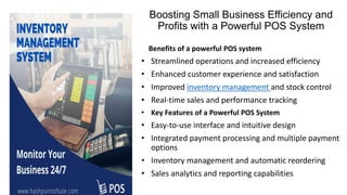 Boosting Small Business Efficiency and
Profits with a Powerful POS System
Benefits of a powerful POS system
• Streamlined operations and increased efficiency
• Enhanced customer experience and satisfaction
• Improved inventory management and stock control
• Real-time sales and performance tracking
• Key Features of a Powerful POS System
• Easy-to-use interface and intuitive design
• Integrated payment processing and multiple payment
options
• Inventory management and automatic reordering
• Sales analytics and reporting capabilities
 
