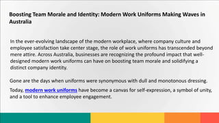 Boosting Team Morale and Identity: Modern Work Uniforms Making Waves in
Australia
In the ever-evolving landscape of the modern workplace, where company culture and
employee satisfaction take center stage, the role of work uniforms has transcended beyond
mere attire. Across Australia, businesses are recognizing the profound impact that well-
designed modern work uniforms can have on boosting team morale and solidifying a
distinct company identity.
Gone are the days when uniforms were synonymous with dull and monotonous dressing.
Today, modern work uniforms have become a canvas for self-expression, a symbol of unity,
and a tool to enhance employee engagement.
 
