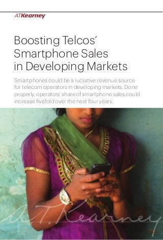 Boosting Telcos’
Smartphone Sales
in Developing Markets
Smartphones could be a lucrative revenue source
for telecom operators in developing markets. Done
properly, operators’ share of smartphone sales could
increase fivefold over the next four years.

Boosting Telcos’ Smartphone Sales in Developing Markets

1

 