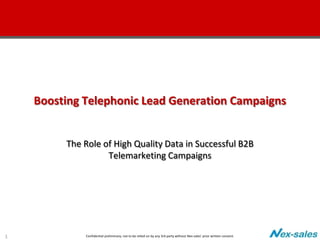 Boosting Telephonic Lead Generation Campaigns


         The Role of High Quality Data in Successful B2B
                   Telemarketing Campaigns




1            Confidential preliminary; not to be relied on by any 3rd party without Nex-sales’ prior written consent.
 