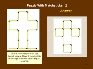 58
Puzzle With Matchsticks 2
Answer
There are no squares in the
layout shown. Move 4 matchsticks
to change the cross into ...