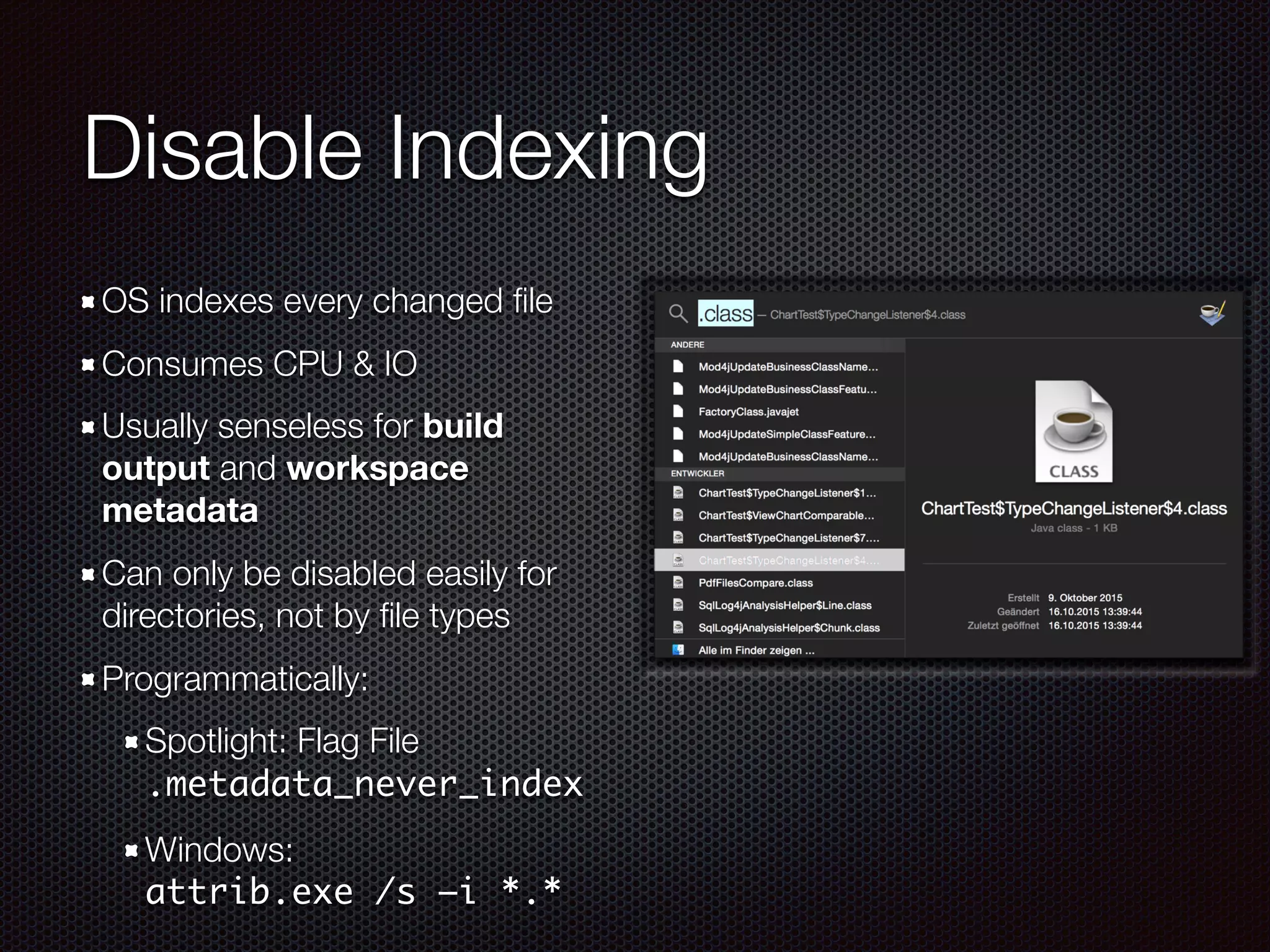 Disable Indexing
OS indexes every changed ﬁle
Consumes CPU & IO
Usually senseless for build
output and workspace
metadata
Can only be disabled easily for
directories, not by ﬁle types
Programmatically:
Spotlight: Flag File 
.metadata_never_index
Windows: 
attrib.exe /s –i *.*
 