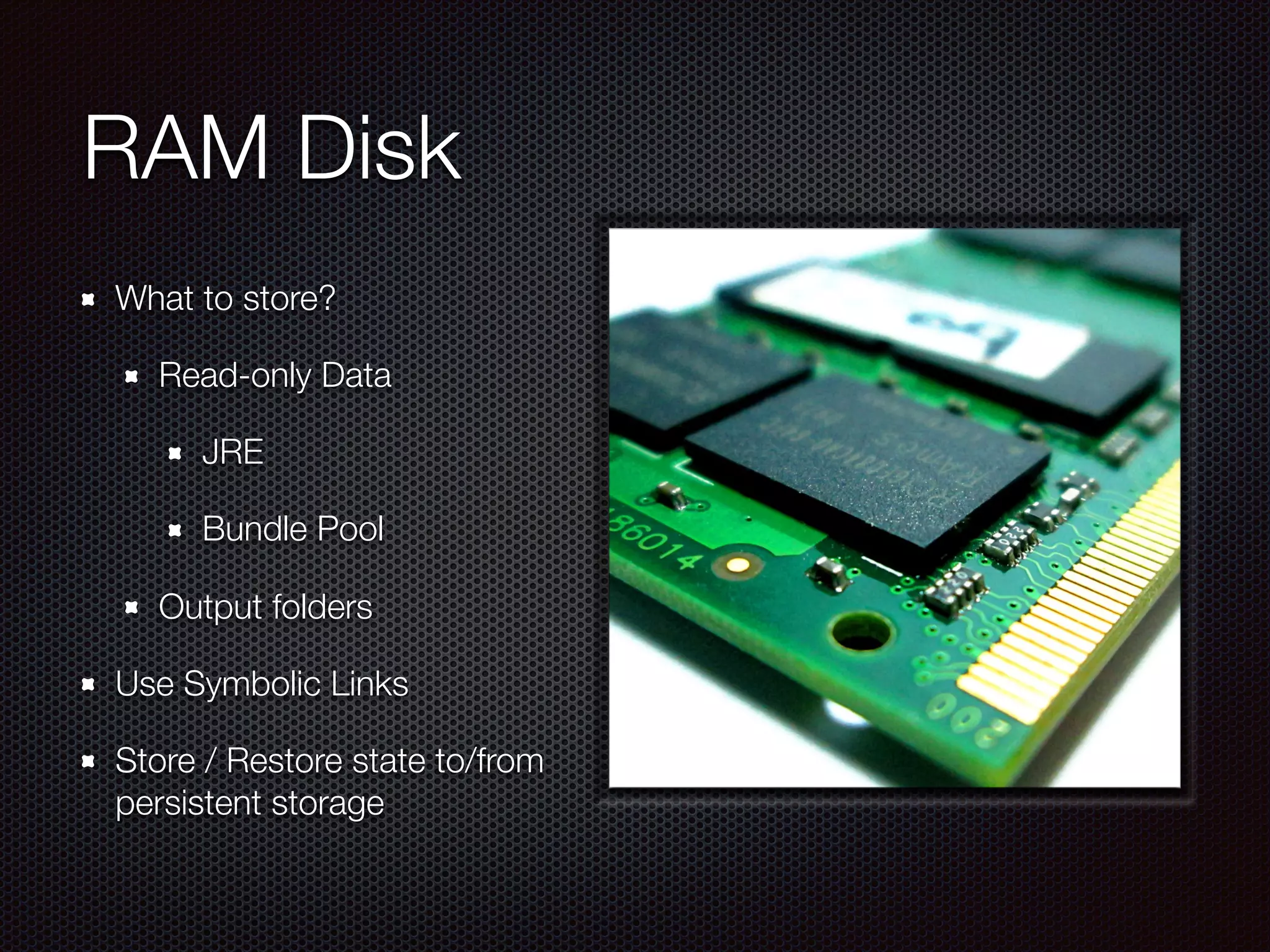 RAM Disk
What to store?
Read-only Data
JRE
Bundle Pool
Output folders
Use Symbolic Links
Store / Restore state to/from
persistent storage
 