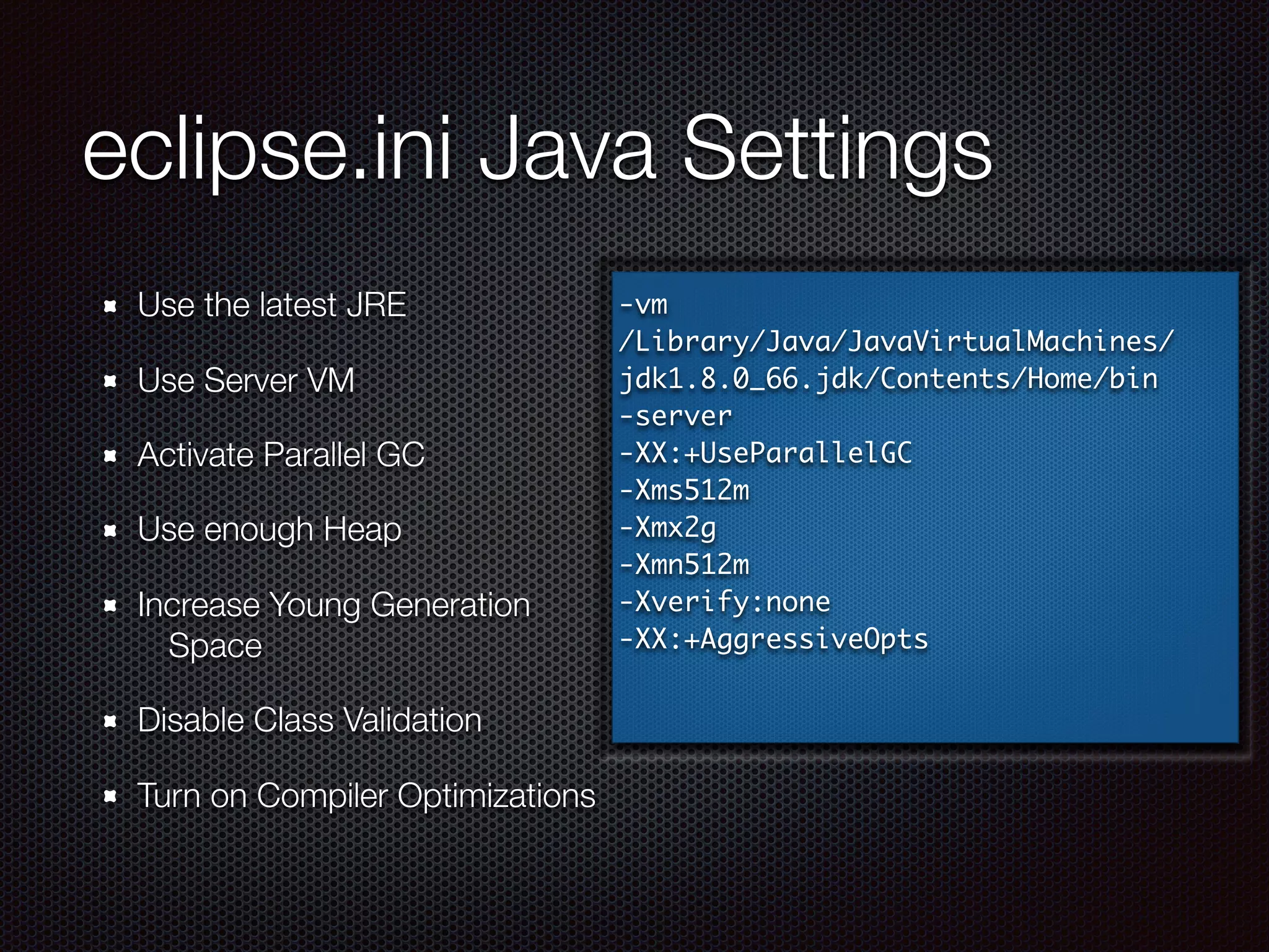 eclipse.ini Java Settings
Use the latest JRE
Use Server VM
Activate Parallel GC
Use enough Heap
Increase Young Generation
Space
Disable Class Validation
Turn on Compiler Optimizations
-vm
/Library/Java/JavaVirtualMachines/
jdk1.8.0_66.jdk/Contents/Home/bin
-server
-XX:+UseParallelGC
-Xms512m
-Xmx2g
-Xmn512m
-Xverify:none
-XX:+AggressiveOpts
 