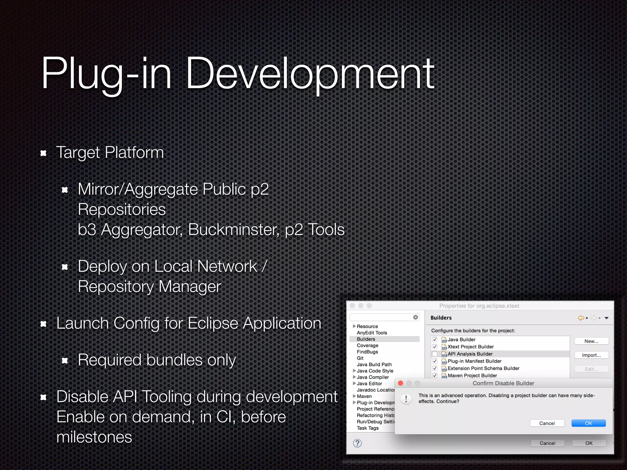 Plug-in Development
Target Platform
Mirror/Aggregate Public p2
Repositories 
b3 Aggregator, Buckminster, p2 Tools
Deploy on Local Network /
Repository Manager
Launch Conﬁg for Eclipse Application
Required bundles only
Disable API Tooling during development 
Enable on demand, in CI, before
milestones
 