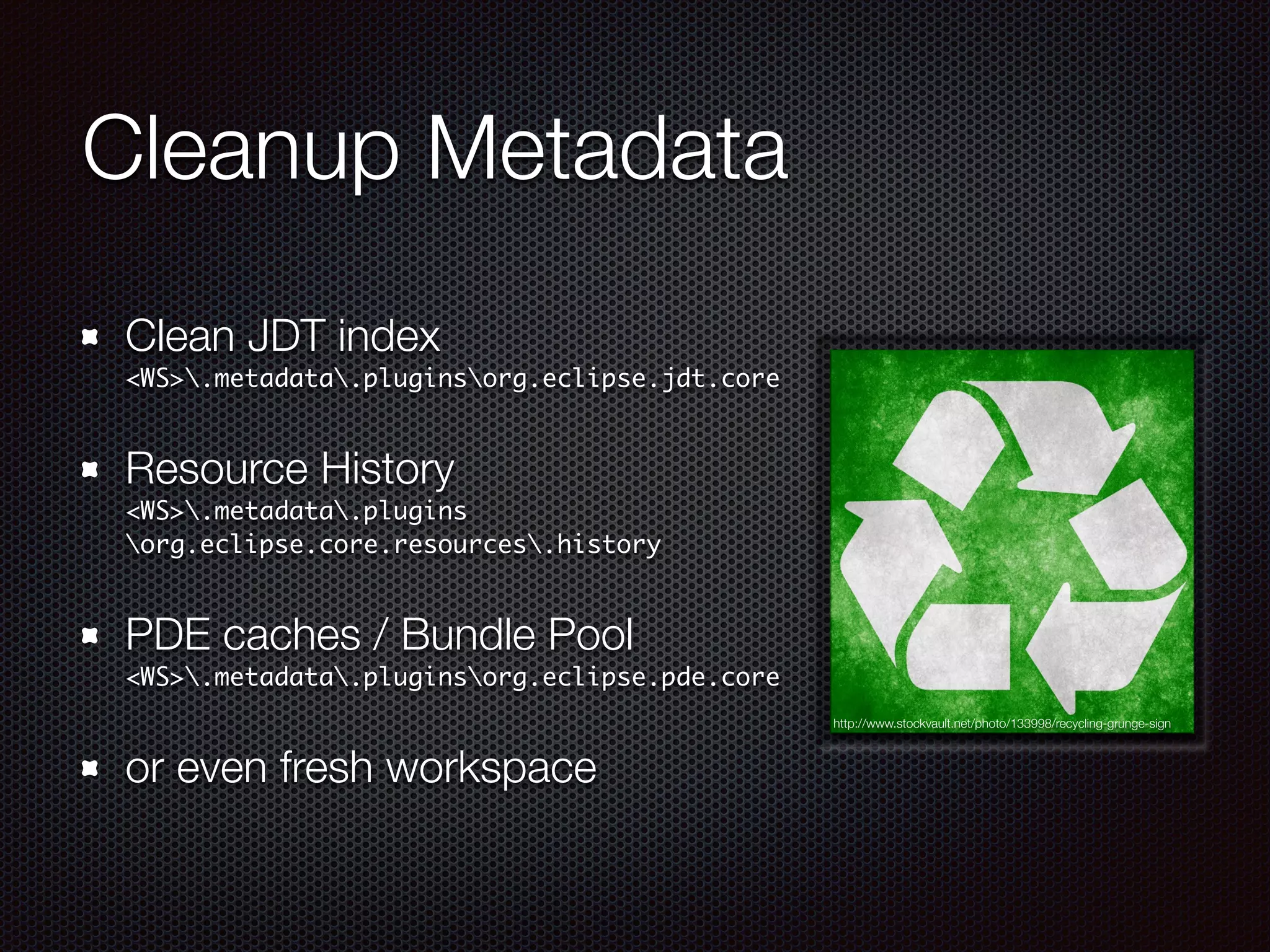 Cleanup Metadata
Clean JDT index 
<WS>.metadata.pluginsorg.eclipse.jdt.core
Resource History 
<WS>.metadata.plugins
org.eclipse.core.resources.history
PDE caches / Bundle Pool 
<WS>.metadata.pluginsorg.eclipse.pde.core
or even fresh workspace
http://www.stockvault.net/photo/133998/recycling-grunge-sign
 