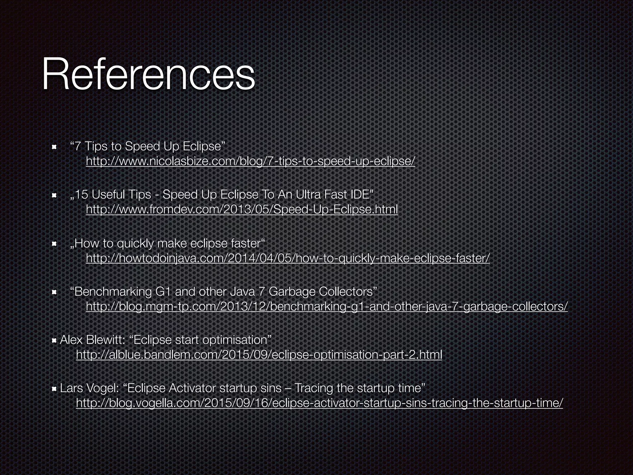 References
“7 Tips to Speed Up Eclipse” 
http://www.nicolasbize.com/blog/7-tips-to-speed-up-eclipse/
„15 Useful Tips - Speed Up Eclipse To An Ultra Fast IDE" 
http://www.fromdev.com/2013/05/Speed-Up-Eclipse.html
„How to quickly make eclipse faster“ 
http://howtodoinjava.com/2014/04/05/how-to-quickly-make-eclipse-faster/
“Benchmarking G1 and other Java 7 Garbage Collectors” 
http://blog.mgm-tp.com/2013/12/benchmarking-g1-and-other-java-7-garbage-collectors/
Alex Blewitt: “Eclipse start optimisation” 
http://alblue.bandlem.com/2015/09/eclipse-optimisation-part-2.html
Lars Vogel: “Eclipse Activator startup sins – Tracing the startup time” 
http://blog.vogella.com/2015/09/16/eclipse-activator-startup-sins-tracing-the-startup-time/
 