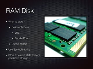RAM Disk
What to store?
Read-only Data
JRE
Bundle Pool
Output folders
Use Symbolic Links
Store / Restore state to/from
persistent storage
 