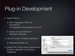 Plug-in Development
Target Platform
Mirror/Aggregate Public p2
Repositories 
b3 Aggregator, Buckminster, p2 Tools
Deploy on Local Network /
Repository Manager
Launch Conﬁg for Eclipse Application
Required bundles only
Disable API Tooling during development 
Enable on demand, in CI, before
milestones
 