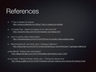 References
“7 Tips to Speed Up Eclipse” 
http://www.nicolasbize.com/blog/7-tips-to-speed-up-eclipse/
„15 Useful Tips - Speed Up Eclipse To An Ultra Fast IDE" 
http://www.fromdev.com/2013/05/Speed-Up-Eclipse.html
„How to quickly make eclipse faster“ 
http://howtodoinjava.com/2014/04/05/how-to-quickly-make-eclipse-faster/
“Benchmarking G1 and other Java 7 Garbage Collectors” 
http://blog.mgm-tp.com/2013/12/benchmarking-g1-and-other-java-7-garbage-collectors/
Alex Blewitt: “Eclipse start optimisation” 
http://alblue.bandlem.com/2015/09/eclipse-optimisation-part-2.html
Lars Vogel: “Eclipse Activator startup sins – Tracing the startup time” 
http://blog.vogella.com/2015/09/16/eclipse-activator-startup-sins-tracing-the-startup-time/
 